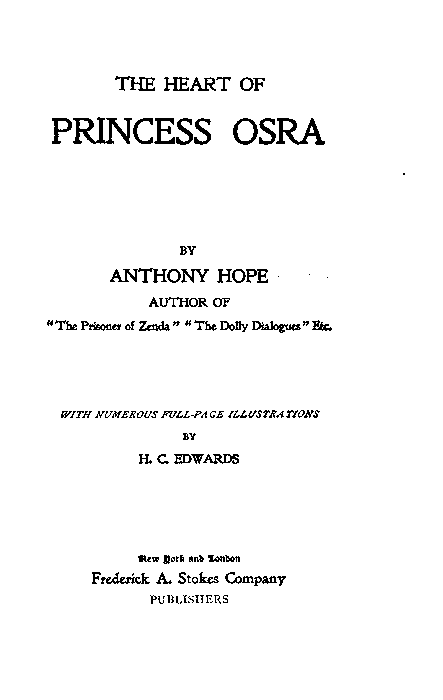THE HEART OF
PRINCESS OSRA
BY
ANTHONY HOPE
AUTHOR OF
"The Prisoner of Zenda" "The Dolly Dialogues" Etc.
WITH NUMEROUS FULL-PAGE ILLUSTRATIONS
BY
H. C. EDWARDS
New York and London
Frederick A. Stokes Company
PUBLISHERS THE HEART OF
PRINCESS OSRA
BY
ANTHONY HOPE
AUTHOR OF
"The Prisoner of Zenda" "The Dolly Dialogues" Etc.
WITH NUMEROUS FULL-PAGE ILLUSTRATIONS
BY
H. C. EDWARDS
New York and London
Frederick A. Stokes Company
PUBLISHERS