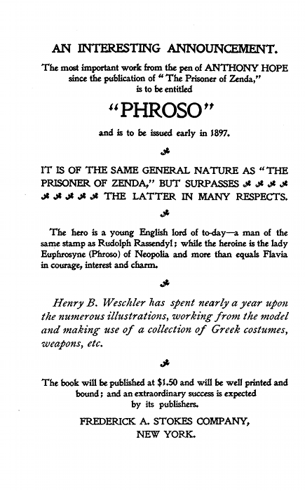 AN INTERESTING ANNOUNCEMENT.
The most important work from the pen of ANTHONY HOPE
since the publication of "The Prisoner of Zenda,"
is to be entitled
"PHROSO"
and is to be issued early in 1897.
IT IS OF THE SAME GENERAL NATURE AS "THE
PRISONER OF ZENDA," BUT SURPASSES
THE LATTER IN MANY RESPECTS.
The hero is a young English lord of to-day--a man of the
same stamp as Rudolph Rassendyl; while the heroine is the lady
Euphrosyne (Phroso) of Neopolia and more than equals Flavia
in courage, interest and charm.
Henry B. Weschler has spent nearly a year upon
the numerous illustrations, working from the model
and making use of a collection of Greek costumes,
weapons, etc.
The book will be published at $1.50 and will be well printed and
bound; and an extraordinary success is expected
by its publishers.
FREDERICK A. STOKES COMPANY,NEW YORK. AN INTERESTING ANNOUNCEMENT.
The most important work from the pen of ANTHONY HOPE
since the publication of "The Prisoner of Zenda,"
is to be entitled
"PHROSO"
and is to be issued early in 1897.
IT IS OF THE SAME GENERAL NATURE AS "THE
PRISONER OF ZENDA," BUT SURPASSES
THE LATTER IN MANY RESPECTS.
The hero is a young English lord of to-day--a man of the
same stamp as Rudolph Rassendyl; while the heroine is the lady
Euphrosyne (Phroso) of Neopolia and more than equals Flavia
in courage, interest and charm.
Henry B. Weschler has spent nearly a year upon
the numerous illustrations, working from the model
and making use of a collection of Greek costumes,
weapons, etc.
The book will be published at $1.50 and will be well printed and
bound; and an extraordinary success is expected
by its publishers.
FREDERICK A. STOKES COMPANY,NEW YORK.