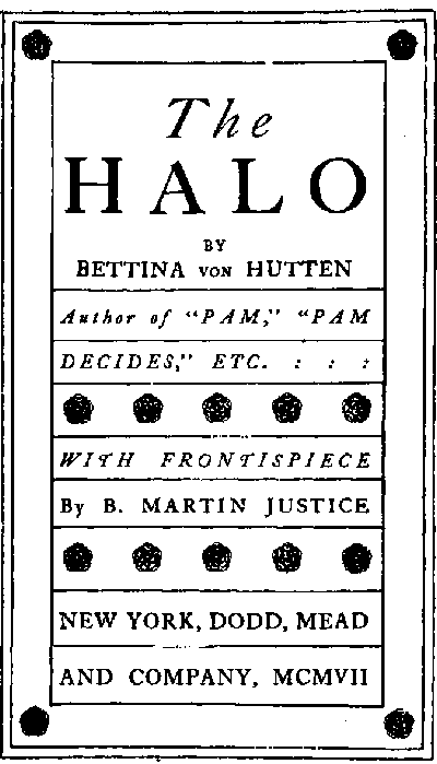Title page: The HALO by Bettina von Hutten Author of 'PAM,' 'PAM DECIDES,' ETC. WITH FRONTISPIECE By B. MARTIN JUSTICE NEW YORK, DODD, MEAD AND COMPANY, MCMVII Title page: The HALO by Bettina von Hutten Author of 'PAM,' 'PAM DECIDES,' ETC. WITH FRONTISPIECE By B. MARTIN JUSTICE NEW YORK, DODD, MEAD AND COMPANY, MCMVII