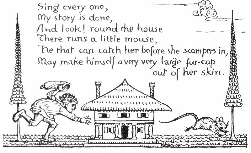 Sing every one, My story is done, And look! round the house There runs a little mouse, He that can catch her before she scampers in, May make himself a very very large fur-cap out of her skin. Sing every one, My story is done, And look! round the house There runs a little mouse, He that can catch her before she scampers in, May make himself a very very large fur-cap out of her skin.