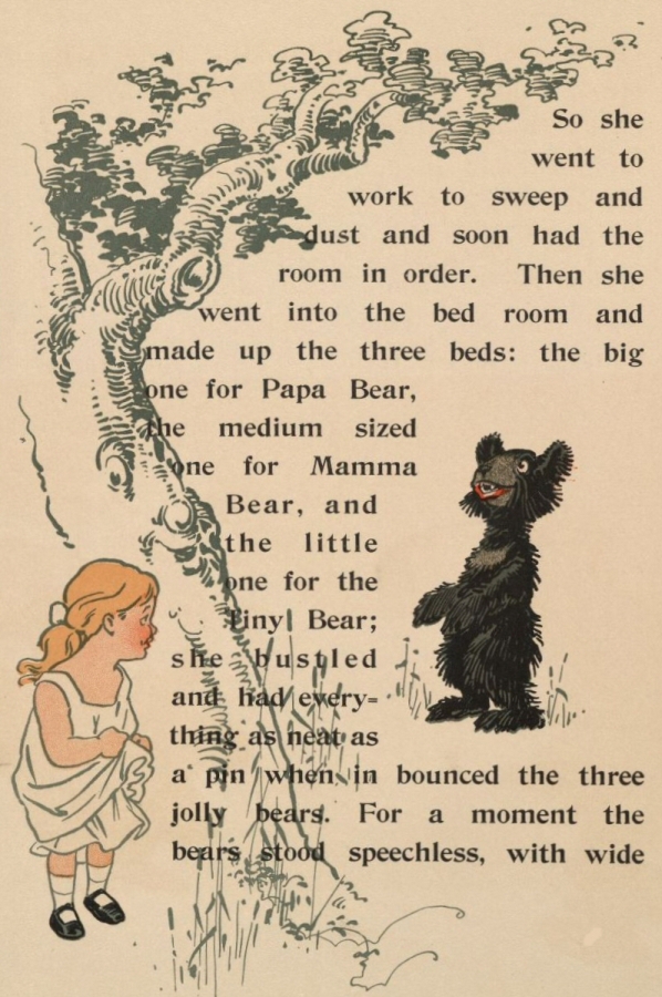 So she went to work to sweep and dust and soon had the room in order. Then she went into the bed room and made up the three beds: the big one for Papa Bear, the medium sized one for Mamma Bear, and the little one for the Tiny Bear; she bustled and had everything as neat as a pin when in bounced the three jolly bears. For a moment the bears stood speechless, with wide So she went to work to sweep and dust and soon had the room in order. Then she went into the bed room and made up the three beds: the big one for Papa Bear, the medium sized one for Mamma Bear, and the little one for the Tiny Bear; she bustled and had everything as neat as a pin when in bounced the three jolly bears. For a moment the bears stood speechless, with wide