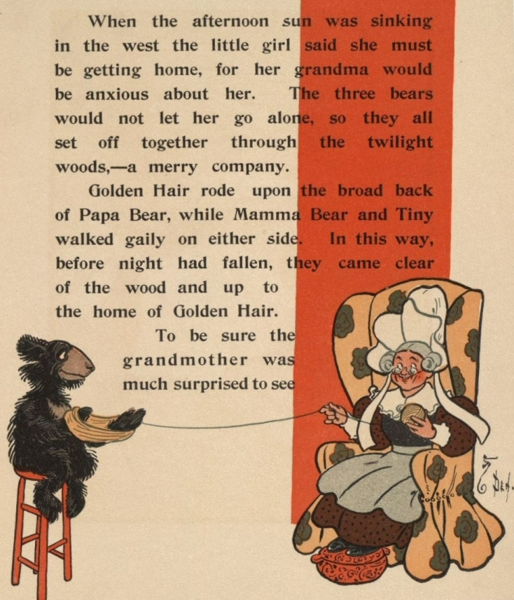 When the afternoon sun was sinking in the west the little girl said she must be getting home, for her grandma would be anxious about her. The three bears would not let her go alone, so they all set off together through the twilight woods,—a merry company. Golden Hair rode upon the broad back of Papa Bear, while Mamma Bear and Tiny walked gaily on either side. In this way, before night had fallen, they came clear of the wood and up to the home of Golden Hair. To be sure the grandmother was much surprised to see When the afternoon sun was sinking in the west the little girl said she must be getting home, for her grandma would be anxious about her. The three bears would not let her go alone, so they all set off together through the twilight woods,—a merry company. Golden Hair rode upon the broad back of Papa Bear, while Mamma Bear and Tiny walked gaily on either side. In this way, before night had fallen, they came clear of the wood and up to the home of Golden Hair. To be sure the grandmother was much surprised to see