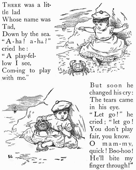 THERE was a little lad Whose name was Tad, Down by the sea. "A-ha! a-ha" cried he: "A play-fellow I see, Com-ing to play with me." But soon he changed his cry: The tears came in his eye. "Let go!" he cried; "let go! You don't play fair, you know. O mam-my, quick! Boo-hoo! He'll bite my finger through!" THERE was a little lad Whose name was Tad, Down by the sea. "A-ha! a-ha" cried he: "A play-fellow I see, Com-ing to play with me." But soon he changed his cry: The tears came in his eye. "Let go!" he cried; "let go! You don't play fair, you know. O mam-my, quick! Boo-hoo! He'll bite my finger through!"