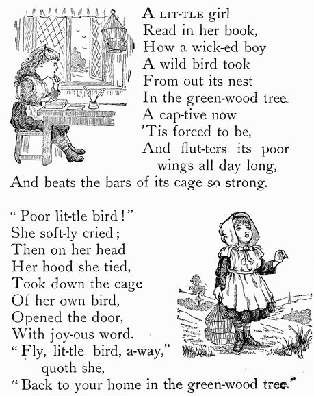 A LIT-TLE girl Read in her book, How a wick-ed boy A wild bird took From out its nest In the green-wood tree. A cap-tive now 'Tis forced to be, And flut-ters its poor   wings all day long, And beats the bars of its cage so strong.  "Poor lit-tle bird" She soft-ly cried; Then on her head Her hood she tied, Took down the cage Of her own bird, Opened the door, With joy-ous word. "Fly, lit-tle bird, a-way,"   quoth she, "Back to your home in the green-wood tree." A LIT-TLE girl Read in her book, How a wick-ed boy A wild bird took From out its nest In the green-wood tree. A cap-tive now 'Tis forced to be, And flut-ters its poor   wings all day long, And beats the bars of its cage so strong.  "Poor lit-tle bird!" She soft-ly cried; Then on her head Her hood she tied, Took down the cage Of her own bird, Opened the door, With joy-ous word. "Fly, lit-tle bird, a-way,"   quoth she, "Back to your home in the green-wood tree."