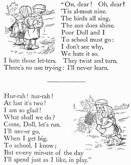 "OH, dear! Oh, dear! 'Tis al-most nine. The birds all sing, The sun does shine. Poor Doll and I To school must go: I don't see why, We hate it so. I hate those let-ters. They twist and turn. There's no use try-ing: I'll nev-er learn.  Hur-rah! hur-rah! At last it's two! I am so glad! What shall we do? Come, Doll, let's run. I'll nev-er go, When I get big, To school, I know; But ev-er-y min-ute of the day I'll spend just as I like, in play." "OH, dear! Oh, dear! 'Tis al-most nine. The birds all sing, The sun does shine. Poor Doll and I To school must go: I don't see why, We hate it so. I hate those let-ters. They twist and turn. There's no use try-ing: I'll nev-er learn.  Hur-rah! hur-rah! At last it's two! I am so glad! What shall we do? Come, Doll, let's run. I'll nev-er go, When I get big, To school, I know; But ev-er-y min-ute of the day I'll spend just as I like, in play."