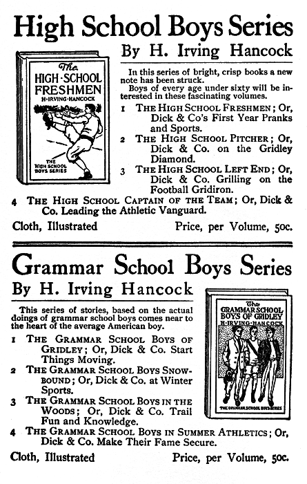 High School Boys Series By H. Irving Hancock  In this series of bright, crisp books a new note has been struck.  Boys of every age under sixty will be interested in these fascinating volumes.  The HIGH SCHOOL FRESHMEN 1 The High School Freshmen; Or, Dick & Co's First Year Pranks and Sports.  2 The High School Pitcher; Or, Dick & Co. on the Gridley Diamond.  3 The High School Left End; Or, Dick & Co. Grilling on the Football Gridiron.  4 The High School Captain of the Team; Or, Dick & Co. Leading the Athletic Vanguard.  Cloth, Illustrated   Price, per Volume, 50c.  Grammar School Boys Series  By H. Irving Hancock  This series of stories, based on the actual doings of grammar school boys comes near to the heart of the average American boy.  The GRAMMAR SCHOOL BOYS OF GRIDLEY  1 The Grammar School Boys of Gridley; Or, Dick & Co. Start Things Moving.  2 The Grammar School Boys Snowbound; Or, Dick & Co. at Winter Sports.  3 The Grammar School Boys in the Woods; Or, Dick & Co. Trail Fun and Knowledge.  4 The Grammar School Boys in Summer Athletics; Or, Dick & Co. Make Their Fame Secure.  Cloth, Illustrated  Price, per Volume, 50c. High School Boys Series By H. Irving Hancock  In this series of bright, crisp books a new note has been struck.  Boys of every age under sixty will be interested in these fascinating volumes.  The HIGH SCHOOL FRESHMEN 1 The High School Freshmen; Or, Dick & Co's First Year Pranks and Sports.  2 The High School Pitcher; Or, Dick & Co. on the Gridley Diamond.  3 The High School Left End; Or, Dick & Co. Grilling on the Football Gridiron.  4 The High School Captain of the Team; Or, Dick & Co. Leading the Athletic Vanguard.  Cloth, Illustrated   Price, per Volume, 50c.  Grammar School Boys Series  By H. Irving Hancock  This series of stories, based on the actual doings of grammar school boys comes near to the heart of the average American boy.  The GRAMMAR SCHOOL BOYS OF GRIDLEY  1 The Grammar School Boys of Gridley; Or, Dick & Co. Start Things Moving.  2 The Grammar School Boys Snowbound; Or, Dick & Co. at Winter Sports.  3 The Grammar School Boys in the Woods; Or, Dick & Co. Trail Fun and Knowledge.  4 The Grammar School Boys in Summer Athletics; Or, Dick & Co. Make Their Fame Secure.  Cloth, Illustrated Price, per Volume, 50c.