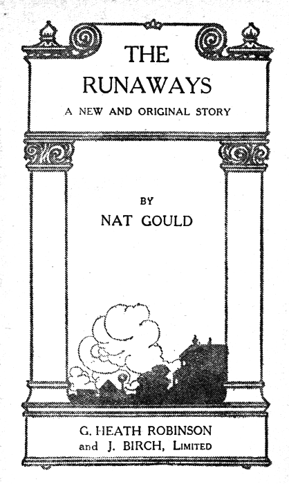 THE RUNAWAYS  A NEW AND ORIGINAL STORY  BY NAT GOULD  G. HEATH ROBINSON and J. BIRCH, Limited THE RUNAWAYS  A NEW AND ORIGINAL STORY  BY NAT GOULD  G. HEATH ROBINSON and J. BIRCH, Limited