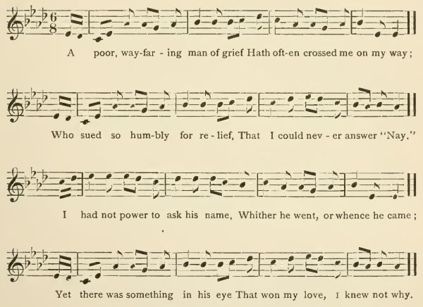 A poor, wayfaring man of grief Hath often crossed me on my way; Who sued so humbly for relief, That I could never answer "Nay." I had not power to ask his name, Whither he went, or whence he came; Yet there was something in his eye That won my love, I knew not why.