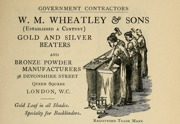 GOVERNMENT CONTRACTORS  W. M. WHEATLEY & SONS (Established a Century)  GOLD AND SILVER BEATERS  AND  BRONZE POWDER MANUFACTURERS  38 DEVONSHIRE STREET Queen Square LONDON, W. C.  Gold Leaf in all Shades.  Specialty for Bookbinders. Registered Trade Mark