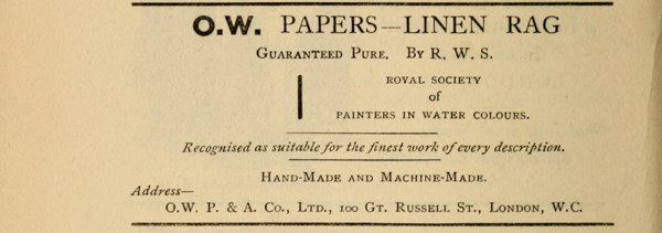 O.W. PAPERS—LINEN RAG  Guaranteed Pure. By R. W. S.  ROYAL SOCIETY of PAINTERS IN WATER COLOURS.  Recognised as suitable for the finest work of every description.  Hand-Made and Machine-Made.  Address— O.W. P. & A. Co., Ltd., 100 Gt. Russell St., London, W.C.