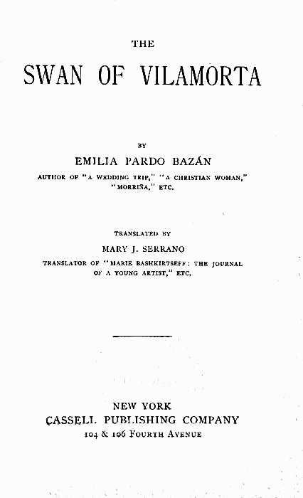 THE  SWAN OF VlLAMORTA  BY  EMILIA PARDO BAZÁN  AUTHOR OF "A WEDDING TRIP," "A CHRISTIAN WOMAN," "MORRIÑA," ETC.  TRANSLATED BY  MARY J. SERRANO  TRANSLATOR OF "MARIE BASHKIRTSEFF: THE JOURNAL OF A YOUNG ARTIST," ETC.   NEW YORK CASSELL PUBLISHING COMPANY 104 & 106 Fourth Avenue THE  SWAN OF VlLAMORTA  BY  EMILIA PARDO BAZÁN  AUTHOR OF "A WEDDING TRIP," "A CHRISTIAN WOMAN," "MORRIÑA," ETC.  TRANSLATED BY  MARY J. SERRANO  TRANSLATOR OF "MARIE BASHKIRTSEFF: THE JOURNAL OF A YOUNG ARTIST," ETC.   NEW YORK CASSELL PUBLISHING COMPANY 104 & 106 Fourth Avenue