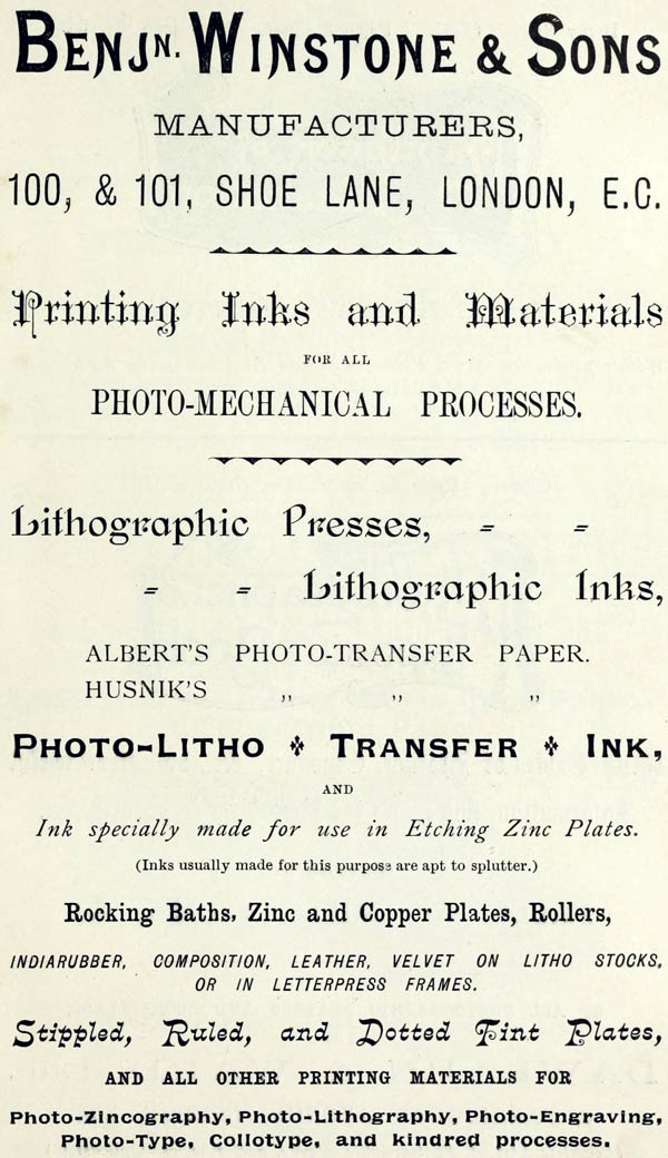 BENJ’N. WINSTONE & SONS  MANUFACTURERS,  100, & 101, SHOE LANE, LONDON, E.C.  Printing Inks and Materials  FOR ALL  PHOTO-MECHANICAL PROCESSES.  Lithographic Presses,  Lithographic Inks,  ALBERT’S PHOTO-TRANSFER PAPER.  HUSNIK’S PHOTO-TRANSFER PAPER.  PHOTO-LITHO + TRANSFER + INK,  AND  Ink specially made for use in Etching Zinc Plates.  (Inks usually made for this purpose are apt to splutter.)  Rocking Baths, Zinc and Copper Plates, Rollers,  INDIARUBBER, COMPOSITION, LEATHER, VELVET ON LITHO STOCKS, OR IN LETTERPRESS FRAMES.  Stippled, Ruled, and Dotted Tint Plates,  AND ALL OTHER PRINTING MATERIALS FOR  Photo-Zincography, Photo-Lithography, Photo-Engraving, Photo-Type, Collotype, and kindred processes.