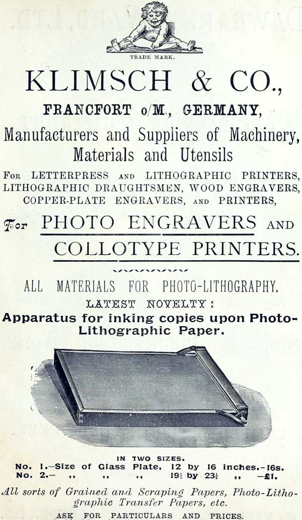 TRADE MARK.  KLIMSCH & CO.,  FRANCFORT o/M., GERMANY,  Manufacturers and Suppliers of Machinery, Materials and Utensils  FOR LETTERPRESS AND LITHOGRAPHIC PRINTERS, LITHOGRAPHIC DRAUGHTSMEN, WOOD ENGRAVERS, COPPER-PLATE ENGRAVERS, AND PRINTERS,  For PHOTO ENGRAVERS AND COLLOTYPE PRINTERS.  ALL MATERIALS FOR PHOTO-LITHOGRAPHY.  LATEST NOVELTY:  Apparatus for inking copies upon Photo-Lithographic Paper.  IN TWO SIZES.  No. 1.—Size of Glass Plate, 12 by 16 inches.—16s.  No. 2.—Size of Glass Plate, 19½ by 23½ inches.—£1.  All sorts of Grained and Scraping Papers, Photo-Lithographic Transfer Papers, etc.  ASK FOR PARTICULARS AND PRICES.