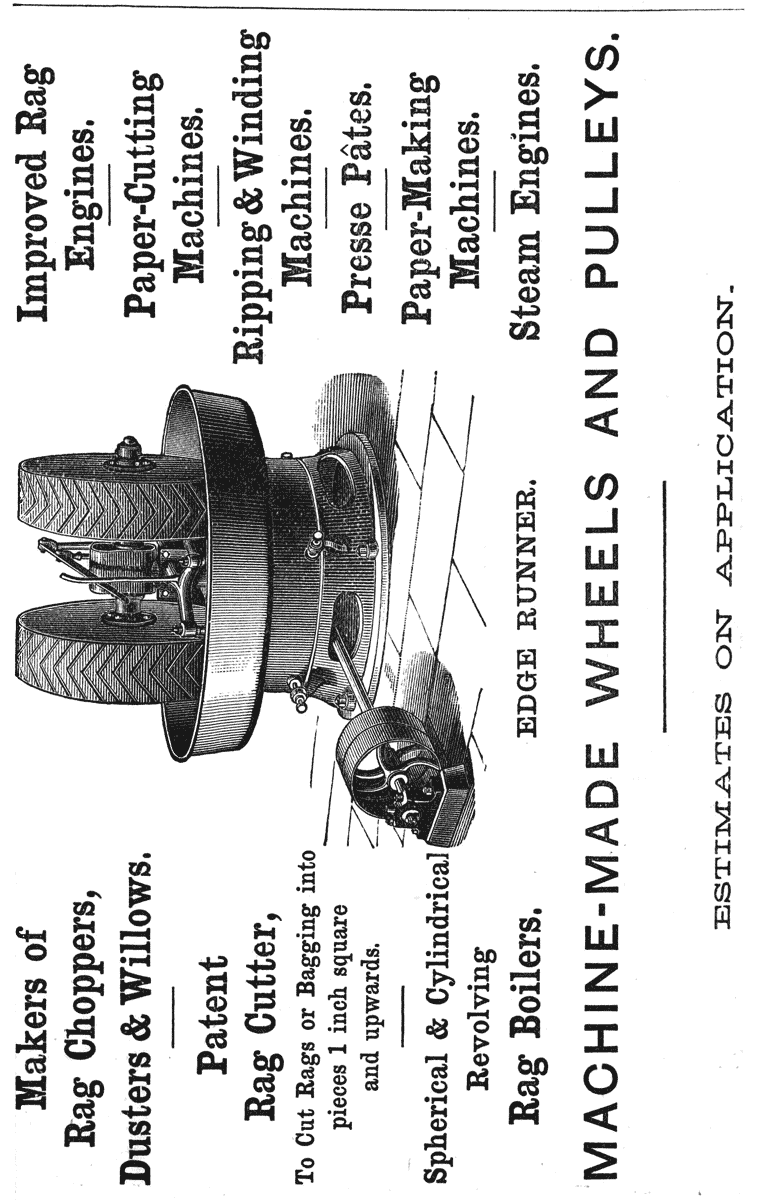 Makers of Rag Choppers, Dusters & Willows.  Patent Rag Cutter,  To Cut Rags or Bagging into pieces 1 inch square and upwards.  Spherical & Cylindrical Revolving Rag Boilers.  Improved Rag Engines.  Paper-Cutting Machines.  Ripping & Winding Machines.  Presse Pâtes.  Paper-Making Machines.  Steam Engines.  EDGE RUNNER.  MACHINE-MADE WHEELS AND PULLEYS.  ESTIMATES ON APPLICATION.