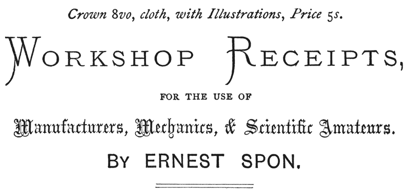 Crown 8vo, cloth, with Illustrations, Price 5s.  WORKSHOP RECEIPTS, FOR THE USE OF Manufacturers, Mechanics, & Scientific Amateurs.  BY ERNEST SPON.